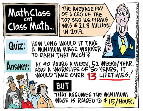 Title:  Math Class on Class Math.  Text:  The average paay of a CEO of the top 350 U. S. firms was $21.3 million in 2019.  Quiz:  How long would it take a minimum wage worker to earn that much?  Answer:  At 40 hours a week, 52 weeks a year, and a worklife of 50 years, it would take over 13 lifetime (but that assumes the minimum wage is raised to $15/hour).